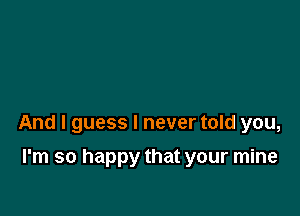 And I guess I never told you,

I'm so happy that your mine