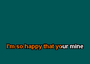 I'm so happy that your mine