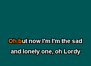Oh but now I'm I'm the sad

and lonely one, oh Lordy