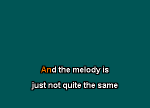 And the melody is

just not quite the same