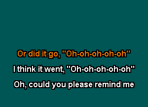 Or did it go, Oh-oh-oh-oh-oh
lthink it went, Oh-oh-oh-oh-oh

0h, could you please remind me