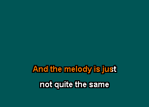 And the melody isjust

not quite the same