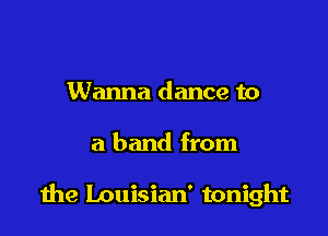 Wanna dance to

a band from

1he Louisian' tonight
