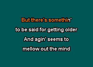 Butthere's somethin'

to be said for getting older

And agin' seems to

mellow out the mind