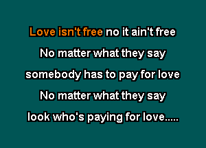 Love isn't free no it ain't free
No matter what they say
somebody has to pay for love
No matterwhat they say

look who's paying for love .....