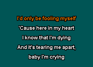 I'd only be fooling myself
'Cause here in my heart

I know that I'm dying

And it's tearing me apart,

baby I'm crying