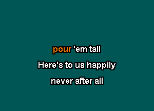 Line 'em up,
pour 'em tall

Here's to us happily

drop ofwhiskey on you