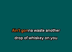 Ain't gonna waste another

drop of whiskey on you