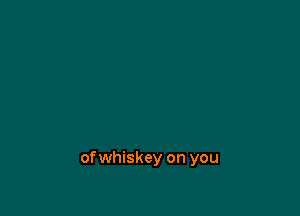 of whiskey on you