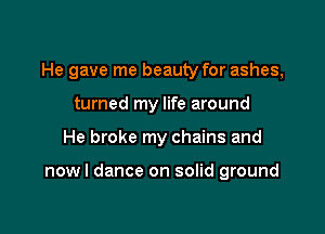 He gave me beauty for ashes,

turned my life around
He broke my chains and

now I dance on solid ground
