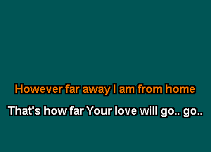 However far away I am from home

That's how far Your love will go.. go..