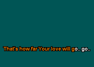 That's how far Your love will go.. go..