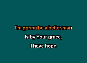 I'm gonna be a better man

Is by Your grace,

I have hope