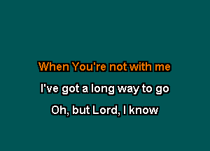 When You're not with me

I've got a long way to go
Oh, but Lord, I know