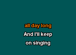 all day long

And I'll keep
on singing