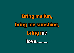 Bring me fun,

bring me sunshine,

bring me
love .........