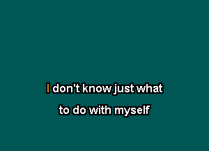 I don't knowjust what

to do with myself