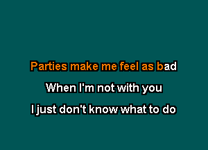 Parties make me feel as bad

When I'm not with you

ljust don't know what to do