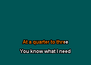 At a quarter to three

You know whatl need