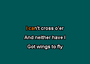 I can't cross o'er

And neither have I

Got wings to fly