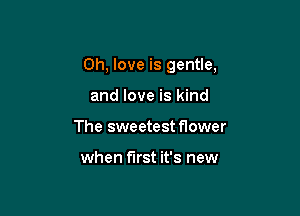 0h, love is gentle,

and love is kind
The sweetest flower

when first it's new