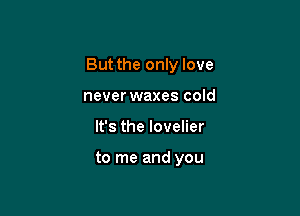 But the only love

neverwaxes cold
It's the lovelier

to me and you