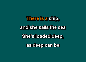 There is a ship,

and she sails the sea

She's loaded deep,

as deep can be