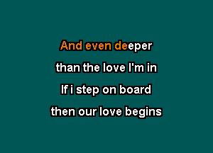 And even deeper
than the love I'm in

lfi step on board

then our love begins