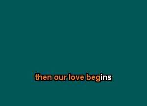 then our love begins