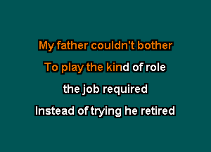 My father couldn't bother
To play the kind of role
thejob required

Instead oftrying he retired