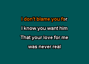 I don't blame you for

lknow you want him

That your love for me

was never real
