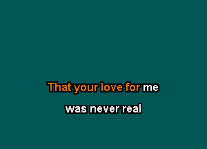 That your love for me

was never real