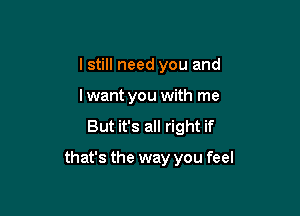 I still need you and
lwant you with me
But it's all right if

that's the way you feel