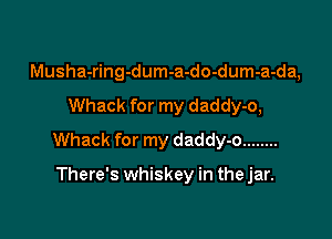 Musha-ring-dum-a-do-dum-a-da,

Whack for my daddy-o,

Whack for my daddy-o ........

There's whiskey in the jar.
