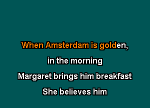 When Amsterdam is golden,

in the morning
Margaret brings him breakfast

She believes him