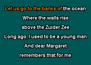 Let us go to the banks ofthe ocean
Where the walls rise
above the Zuider Zee
Long ago, I used to be ayoung man
And dear Margaret

remembers that for me