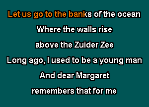 Let us go to the banks ofthe ocean
Where the walls rise
above the Zuider Zee
Long ago, I used to be ayoung man
And dear Margaret

remembers that for me