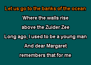 Let us go to the banks ofthe ocean
Where the walls rise
above the Zuider Zee
Long ago, I used to be ayoung man
And dear Margaret

remembers that for me