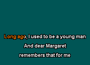 Long ago, I used to be a young man

And dear Margaret

remembers that for me