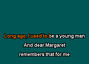 Long ago, I used to be a young man

And dear Margaret

remembers that for me