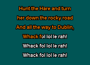 Hunt the Hare and turn

her down the rocky road

And all the way to Dublin,

Whack fol lol Ie rah!
Whack fol lol Ie rah!
Whack fol lol le rah!