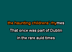 the haunting childrens' rhymes

That once was part of Dublin

in the rare auld times