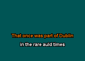 That once was part of Dublin

in the rare auld times