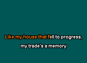 Like my house that fell to progress,

my trade's a memory