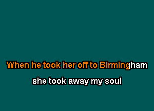 When he took her offto Birmingham

she took away my soul