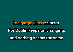 the gargle dims me brain

For Dublin keeps on changing,

and nothing seems the same