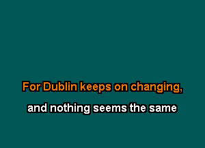 For Dublin keeps on changing,

and nothing seems the same
