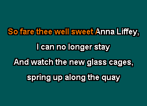 So fare thee well sweet Anna Liffey,
I can no longer stay
And watch the new glass cages,

spring up along the quay