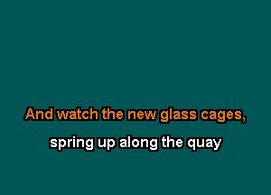And watch the new glass cages,

spring up along the quay