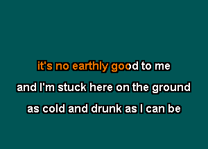 it's no earthly good to me

and I'm stuck here on the ground

as cold and drunk as I can be